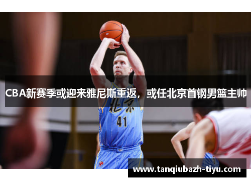 CBA新赛季或迎来雅尼斯重返，或任北京首钢男篮主帅