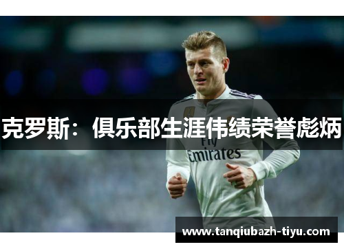 克罗斯：俱乐部生涯伟绩荣誉彪炳