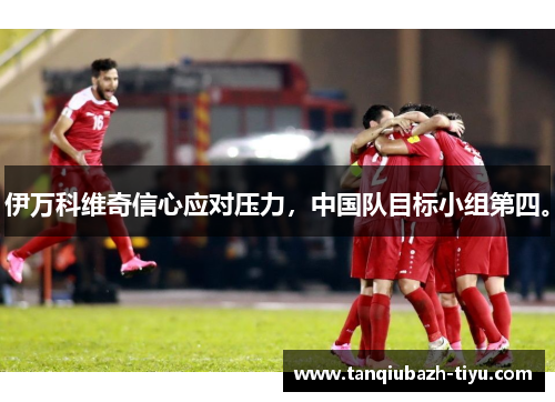 伊万科维奇信心应对压力，中国队目标小组第四。