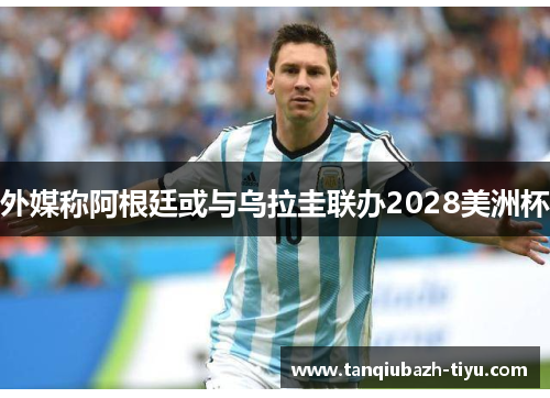 外媒称阿根廷或与乌拉圭联办2028美洲杯