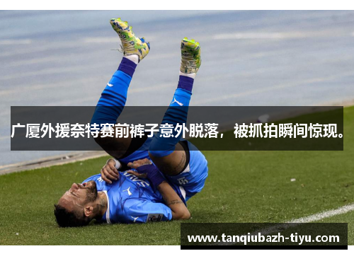 广厦外援奈特赛前裤子意外脱落，被抓拍瞬间惊现。